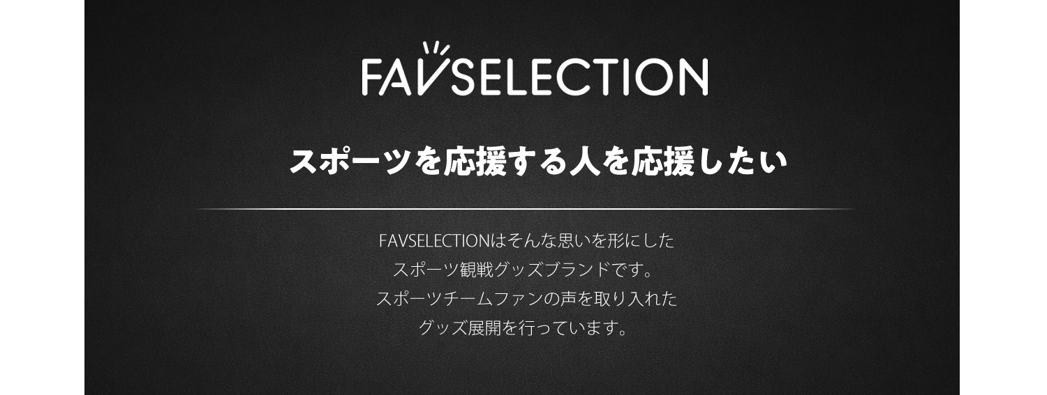 FAVSELECTION ブランド紹介。スポーツを応援する人を応援したい。FAVSELECTIONはそんな思いを形にしたスポーツ観戦グッズブランドです。スポーツチームファンの声を取り入れたグッズ展開を行っています。